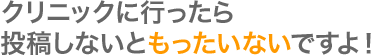 クリニックに行ったら投稿しないともったいないですよ！